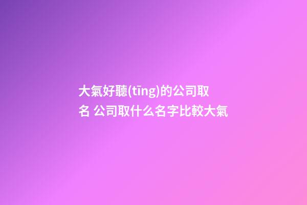 大氣好聽(tīng)的公司取名 公司取什么名字比較大氣